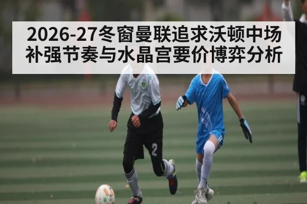 2026-27冬窗曼联追求沃顿中场补强节奏与水晶宫要价博弈分析
