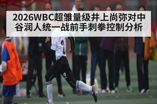2026WBC超雏量级井上尚弥对中谷润人统一战前手刺拳控制分析